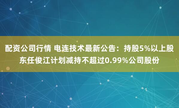 配资公司行情 电连技术最新公告：持股5%以上股东任俊江计划减持不超过0.99%公司股份