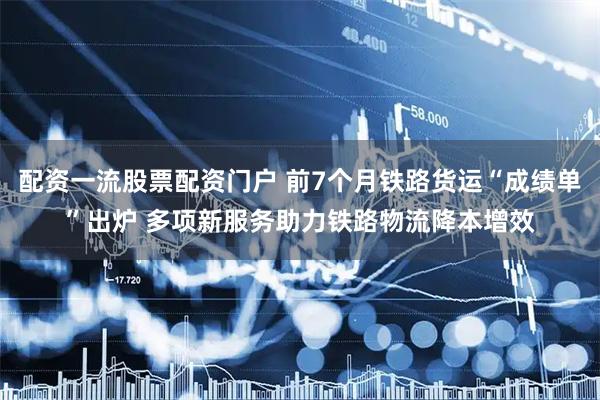 配资一流股票配资门户 前7个月铁路货运“成绩单”出炉 多项新服务助力铁路物流降本增效