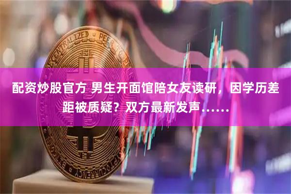 配资炒股官方 男生开面馆陪女友读研，因学历差距被质疑？双方最新发声……