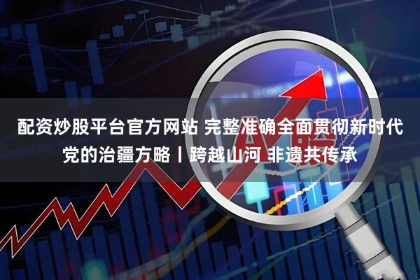 配资炒股平台官方网站 完整准确全面贯彻新时代党的治疆方略丨跨越山河 非遗共传承