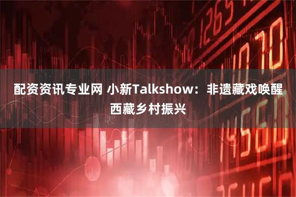 配资资讯专业网 小新Talkshow：非遗藏戏唤醒西藏乡村振兴