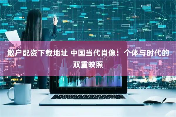 散户配资下载地址 中国当代肖像：个体与时代的双重映照