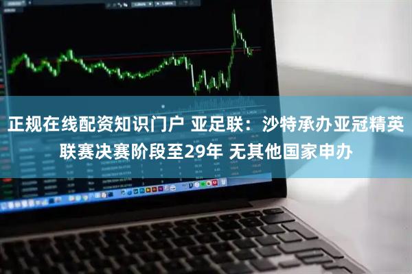 正规在线配资知识门户 亚足联：沙特承办亚冠精英联赛决赛阶段至29年 无其他国家申办