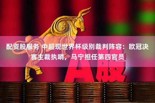 配资股服务 中超现世界杯级别裁判阵容：欧冠决赛主裁执哨，马宁担任第四官员