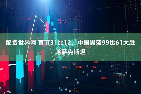 配资世界网 首节31比12，中国男篮99比61大胜哈萨克斯坦