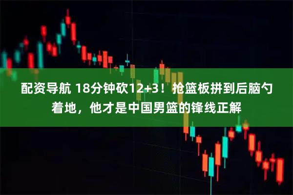 配资导航 18分钟砍12+3！抢篮板拼到后脑勺着地，他才是中国男篮的锋线正解